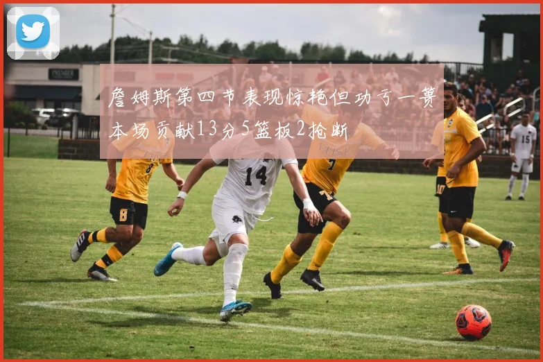 詹姆斯第四节表现惊艳但功亏一篑本场贡献13分5篮板2抢断