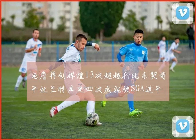 老詹再创辉煌13次超越科比东契奇平杜兰特库里四次成就被SGA追平