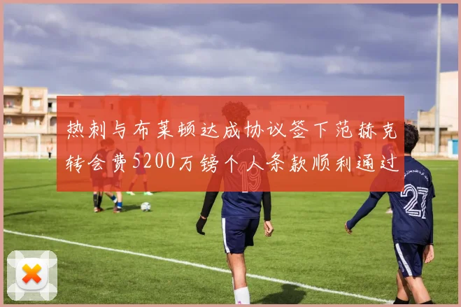 热刺与布莱顿达成协议签下范赫克转会费5200万镑个人条款顺利通过