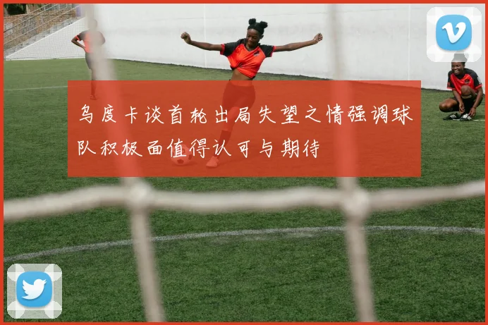 乌度卡谈首轮出局失望之情强调球队积极面值得认可与期待