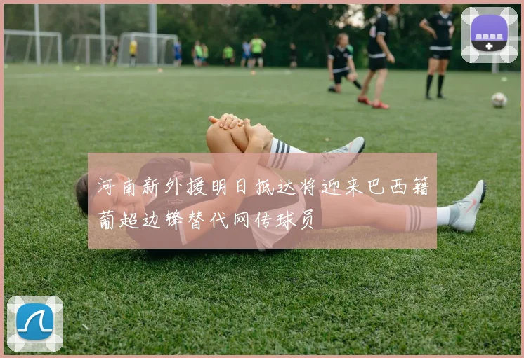 河南新外援明日抵达将迎来巴西籍葡超边锋替代网传球员