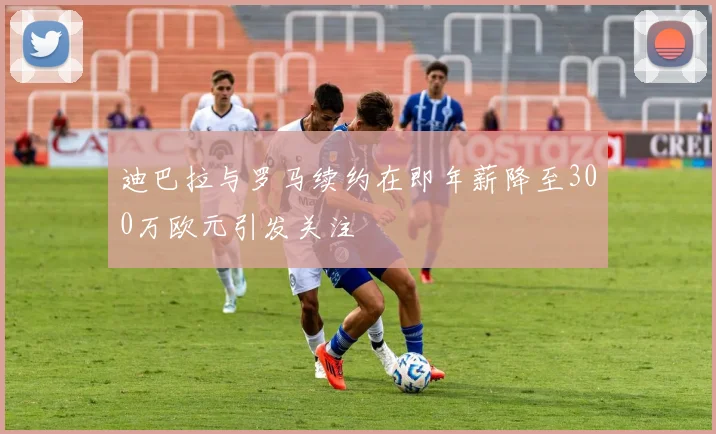迪巴拉与罗马续约在即年薪降至300万欧元引发关注