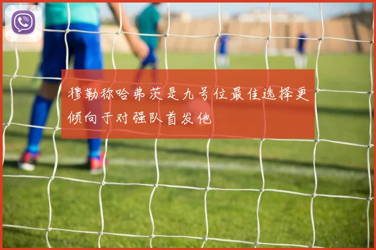 穆勒称哈弗茨是九号位最佳选择更倾向于对强队首发他