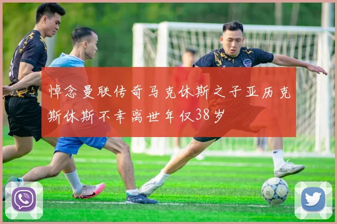 悼念曼联传奇马克休斯之子亚历克斯休斯不幸离世年仅38岁