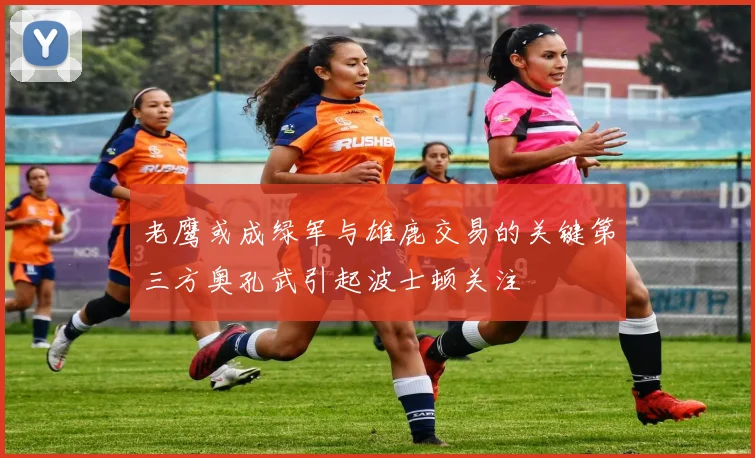 老鹰或成绿军与雄鹿交易的关键第三方奥孔武引起波士顿关注