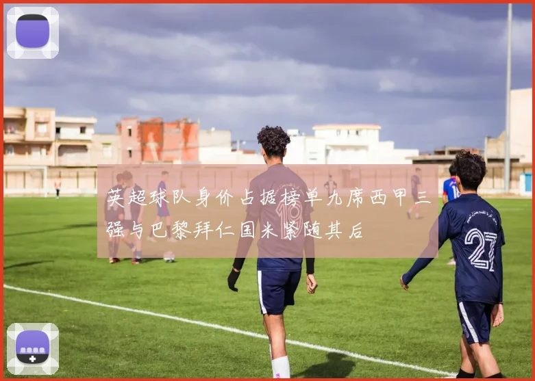 英超球队身价占据榜单九席西甲三强与巴黎拜仁国米紧随其后