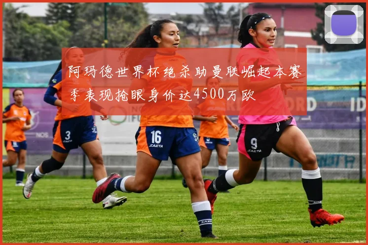 阿玛德世界杯绝杀助曼联崛起本赛季表现抢眼身价达4500万欧