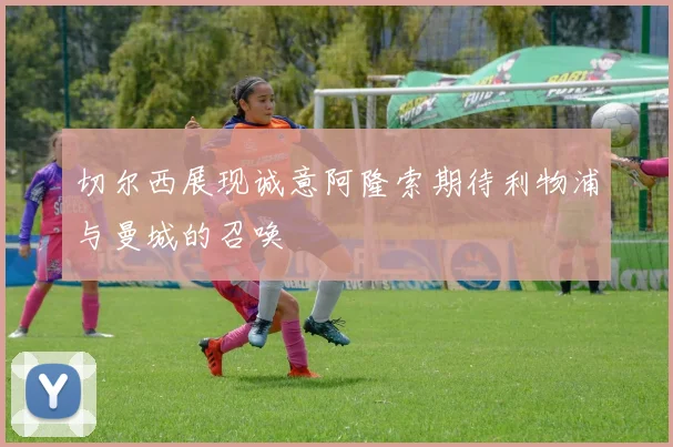 切尔西展现诚意阿隆索期待利物浦与曼城的召唤