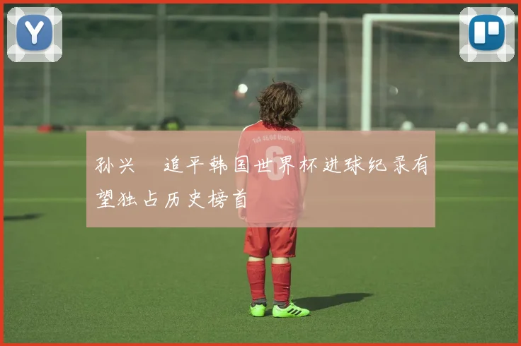 孙兴慜追平韩国世界杯进球纪录有望独占历史榜首