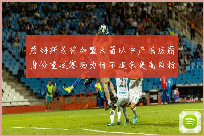 詹姆斯或将加盟火箭以中产或底薪身份重返赛场为何不追求更高目标