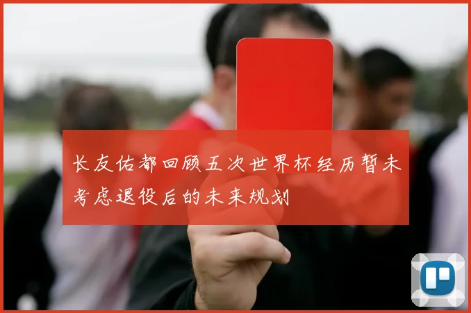 长友佑都回顾五次世界杯经历暂未考虑退役后的未来规划