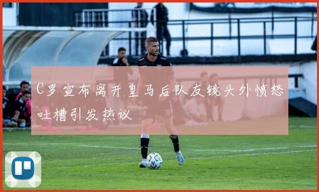 C罗宣布离开皇马后队友镜头外愤怒吐槽引发热议