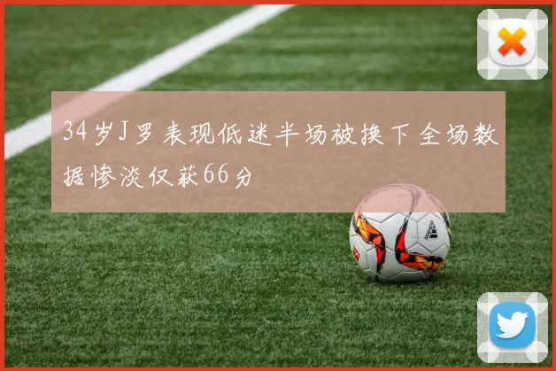 34岁J罗表现低迷半场被换下全场数据惨淡仅获66分