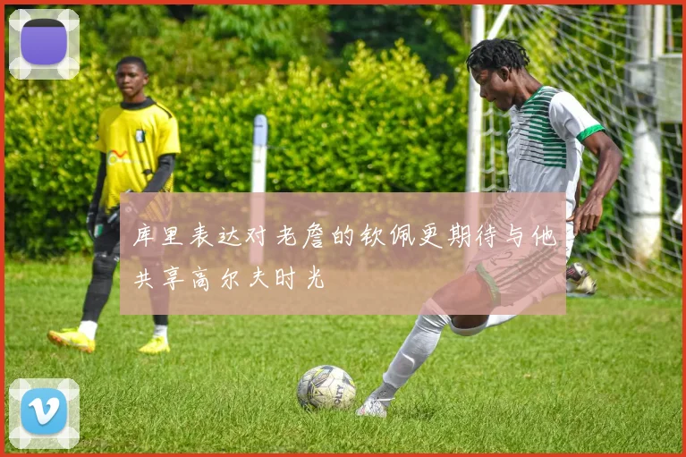 库里表达对老詹的钦佩更期待与他共享高尔夫时光