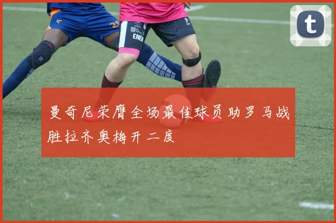 曼奇尼荣膺全场最佳球员助罗马战胜拉齐奥梅开二度