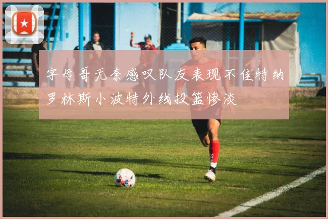 字母哥无奈感叹队友表现不佳特纳罗林斯小波特外线投篮惨淡