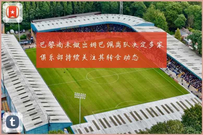 巴黎尚未做出姆巴佩离队决定多家俱乐部持续关注其转会动态
