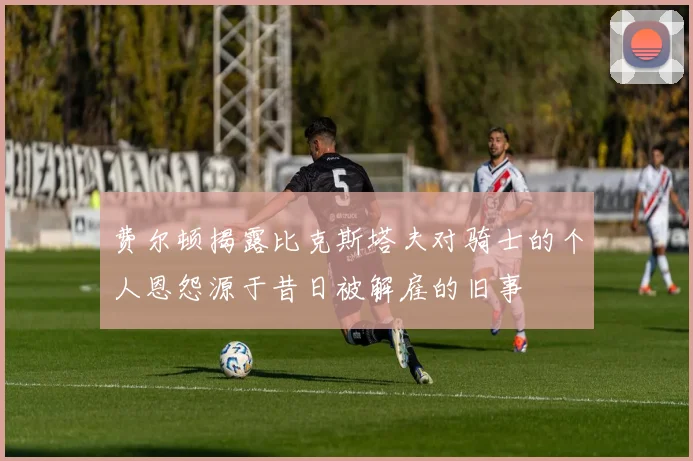 费尔顿揭露比克斯塔夫对骑士的个人恩怨源于昔日被解雇的旧事