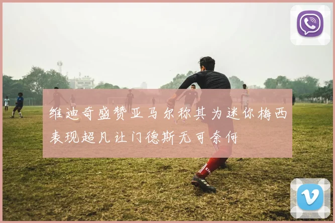 维迪奇盛赞亚马尔称其为迷你梅西表现超凡让门德斯无可奈何