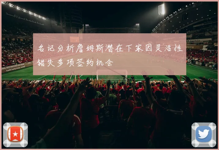 名记分析詹姆斯潜在下家因灵活性错失多项签约机会